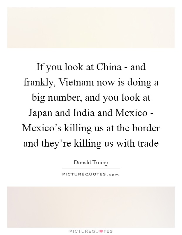 If you look at China - and frankly, Vietnam now is doing a big number, and you look at Japan and India and Mexico - Mexico's killing us at the border and they're killing us with trade Picture Quote #1