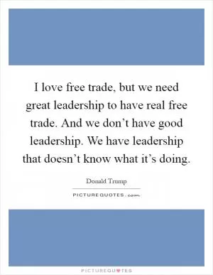 I love free trade, but we need great leadership to have real free trade. And we don’t have good leadership. We have leadership that doesn’t know what it’s doing Picture Quote #1