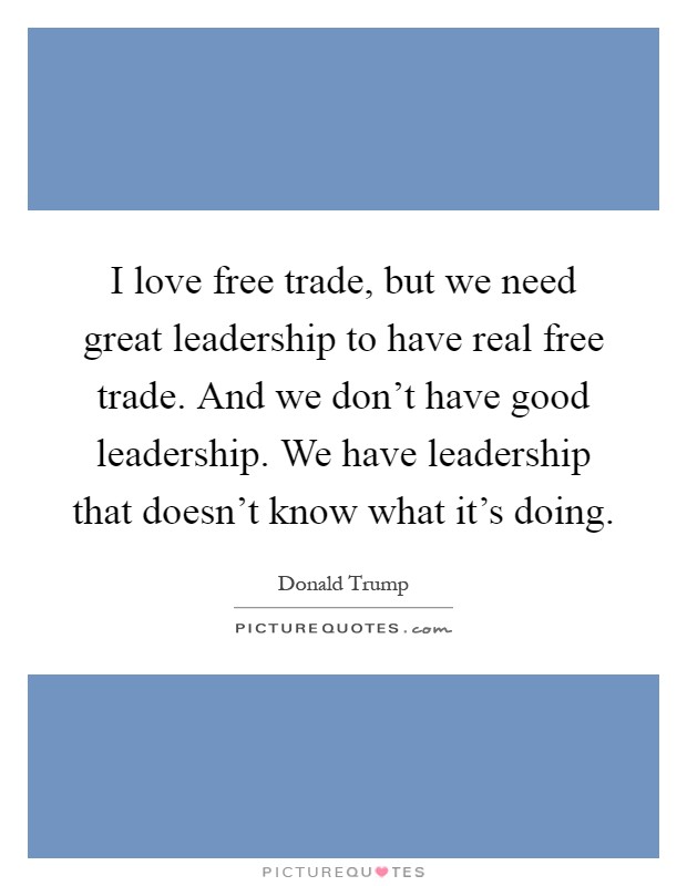I love free trade, but we need great leadership to have real free trade. And we don't have good leadership. We have leadership that doesn't know what it's doing Picture Quote #1