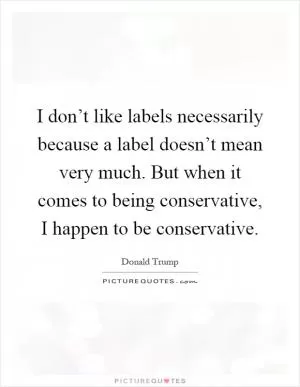 I don’t like labels necessarily because a label doesn’t mean very much. But when it comes to being conservative, I happen to be conservative Picture Quote #1
