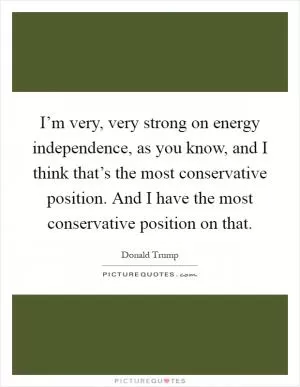I’m very, very strong on energy independence, as you know, and I think that’s the most conservative position. And I have the most conservative position on that Picture Quote #1