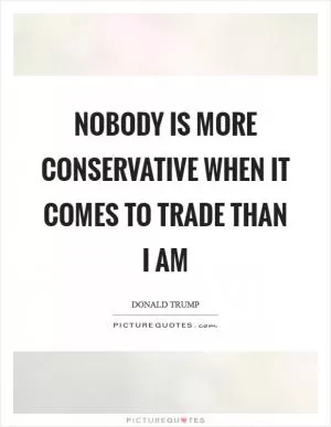 Nobody is more conservative when it comes to trade than I am Picture Quote #1