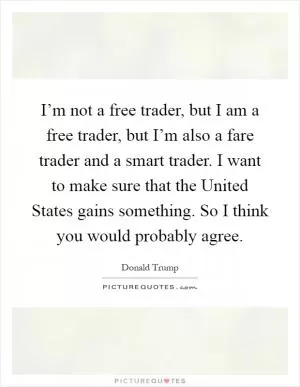 I’m not a free trader, but I am a free trader, but I’m also a fare trader and a smart trader. I want to make sure that the United States gains something. So I think you would probably agree Picture Quote #1