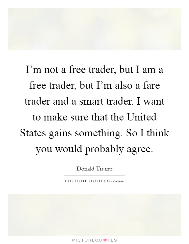 I'm not a free trader, but I am a free trader, but I'm also a fare trader and a smart trader. I want to make sure that the United States gains something. So I think you would probably agree Picture Quote #1