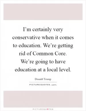 I’m certainly very conservative when it comes to education. We’re getting rid of Common Core. We’re going to have education at a local level Picture Quote #1