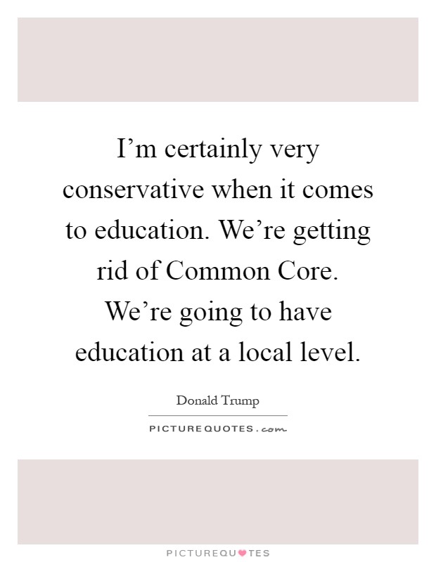 I'm certainly very conservative when it comes to education. We're getting rid of Common Core. We're going to have education at a local level Picture Quote #1