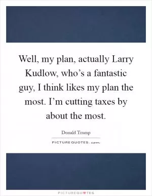 Well, my plan, actually Larry Kudlow, who’s a fantastic guy, I think likes my plan the most. I’m cutting taxes by about the most Picture Quote #1