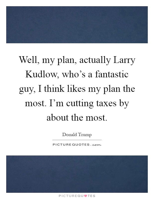 Well, my plan, actually Larry Kudlow, who's a fantastic guy, I think likes my plan the most. I'm cutting taxes by about the most Picture Quote #1