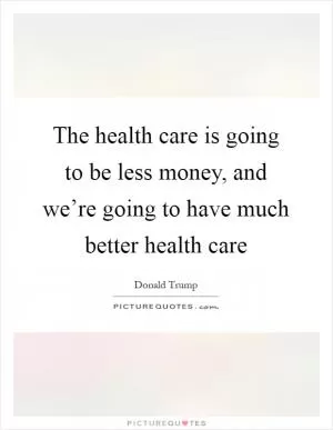 The health care is going to be less money, and we’re going to have much better health care Picture Quote #1