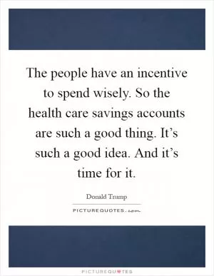 The people have an incentive to spend wisely. So the health care savings accounts are such a good thing. It’s such a good idea. And it’s time for it Picture Quote #1