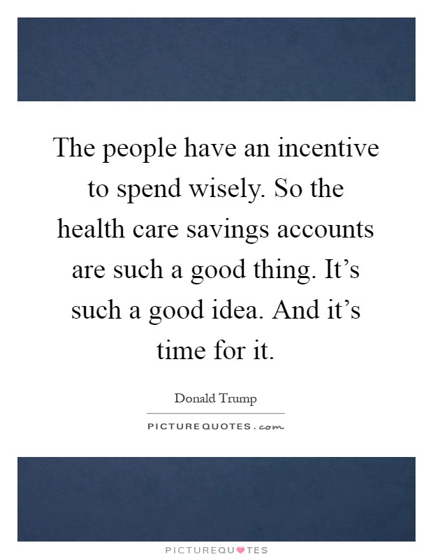 The people have an incentive to spend wisely. So the health care savings accounts are such a good thing. It's such a good idea. And it's time for it Picture Quote #1