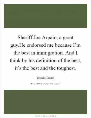 Sheriff Joe Arpaio, a great guy.He endorsed me because I’m the best in immigration. And I think by his definition of the best, it’s the best and the toughest Picture Quote #1