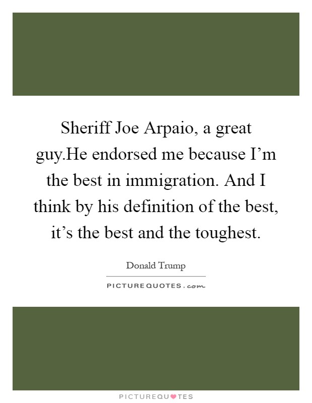 Sheriff Joe Arpaio, a great guy.He endorsed me because I'm the best in immigration. And I think by his definition of the best, it's the best and the toughest Picture Quote #1