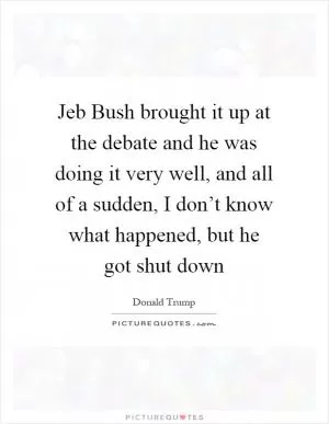 Jeb Bush brought it up at the debate and he was doing it very well, and all of a sudden, I don’t know what happened, but he got shut down Picture Quote #1