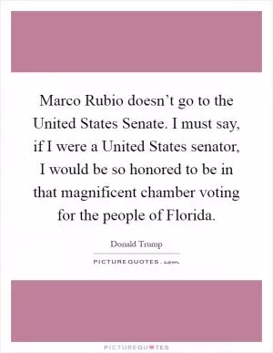 Marco Rubio doesn’t go to the United States Senate. I must say, if I were a United States senator, I would be so honored to be in that magnificent chamber voting for the people of Florida Picture Quote #1