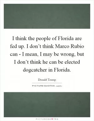 I think the people of Florida are fed up. I don’t think Marco Rubio can - I mean, I may be wrong, but I don’t think he can be elected dogcatcher in Florida Picture Quote #1