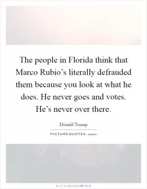 The people in Florida think that Marco Rubio’s literally defrauded them because you look at what he does. He never goes and votes. He’s never over there Picture Quote #1