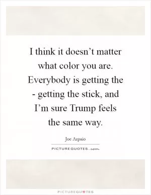 I think it doesn’t matter what color you are. Everybody is getting the - getting the stick, and I’m sure Trump feels the same way Picture Quote #1