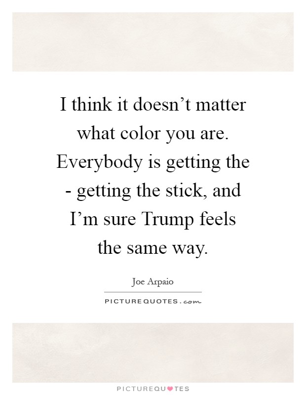 I think it doesn't matter what color you are. Everybody is getting the - getting the stick, and I'm sure Trump feels the same way Picture Quote #1