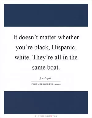 It doesn’t matter whether you’re black, Hispanic, white. They’re all in the same boat Picture Quote #1