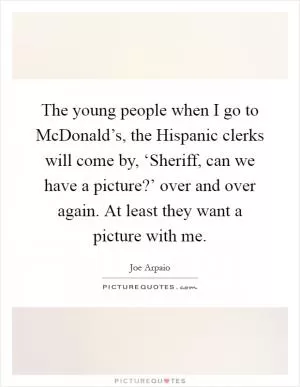 The young people when I go to McDonald’s, the Hispanic clerks will come by, ‘Sheriff, can we have a picture?’ over and over again. At least they want a picture with me Picture Quote #1