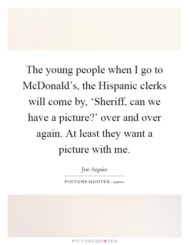 The young people when I go to McDonald's, the Hispanic clerks will come by, ‘Sheriff, can we have a picture?' over and over again. At least they want a picture with me Picture Quote #1