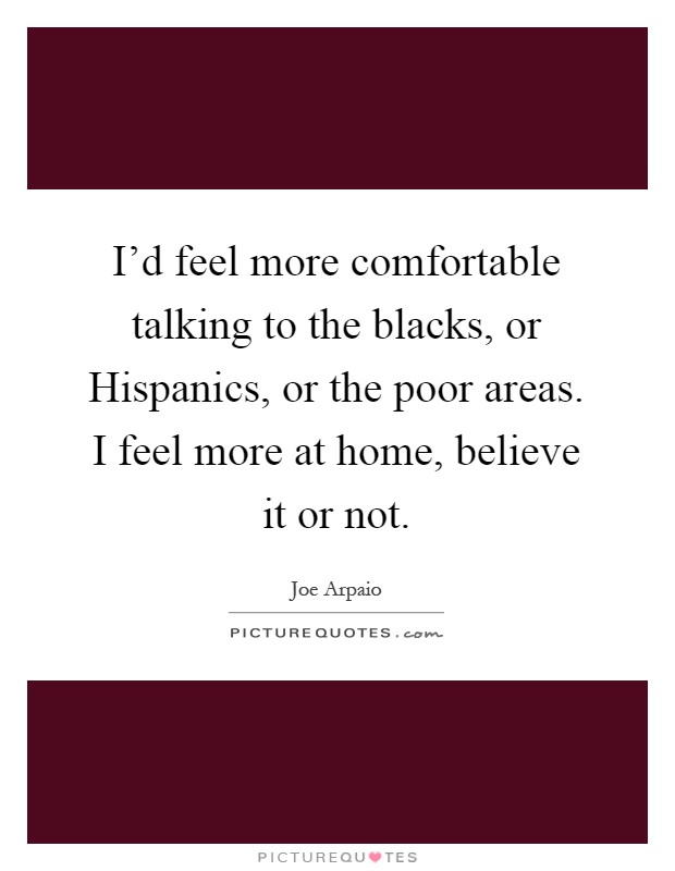 I'd feel more comfortable talking to the blacks, or Hispanics, or the poor areas. I feel more at home, believe it or not Picture Quote #1