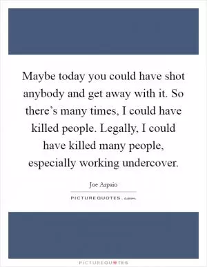 Maybe today you could have shot anybody and get away with it. So there’s many times, I could have killed people. Legally, I could have killed many people, especially working undercover Picture Quote #1
