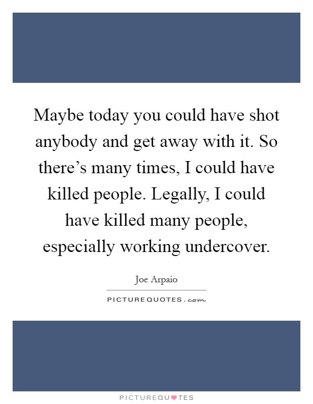 Maybe today you could have shot anybody and get away with it. So there's many times, I could have killed people. Legally, I could have killed many people, especially working undercover Picture Quote #1