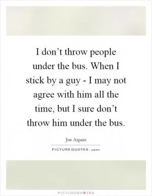 I don’t throw people under the bus. When I stick by a guy - I may not agree with him all the time, but I sure don’t throw him under the bus Picture Quote #1