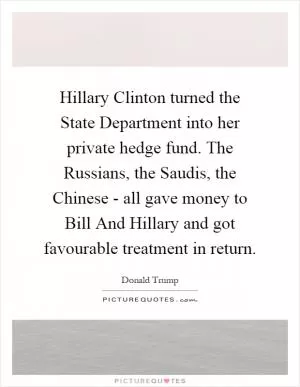 Hillary Clinton turned the State Department into her private hedge fund. The Russians, the Saudis, the Chinese - all gave money to Bill And Hillary and got favourable treatment in return Picture Quote #1