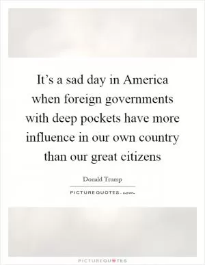 It’s a sad day in America when foreign governments with deep pockets have more influence in our own country than our great citizens Picture Quote #1