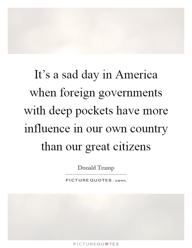 It's a sad day in America when foreign governments with deep pockets have more influence in our own country than our great citizens Picture Quote #1