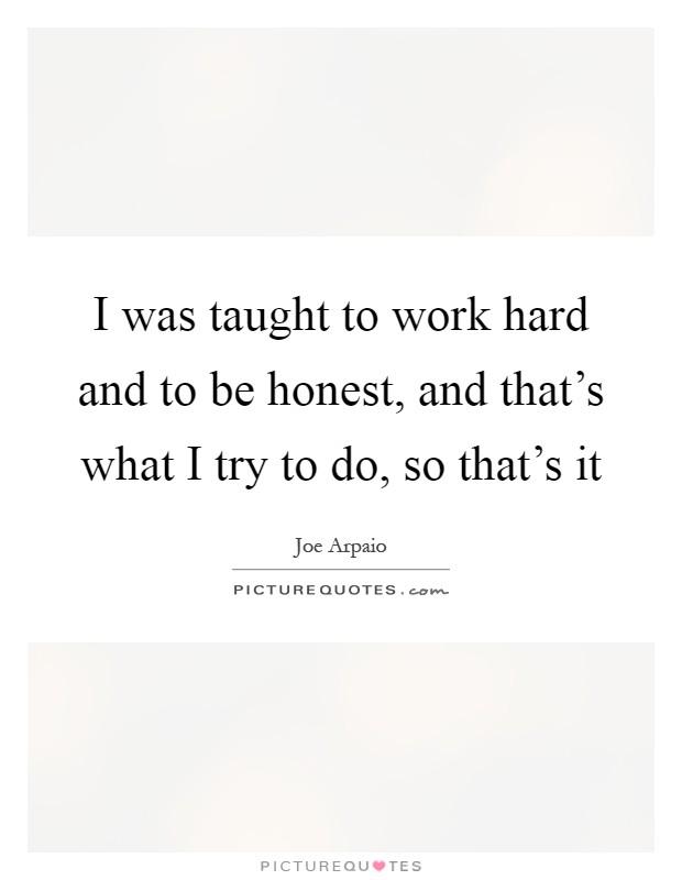 I was taught to work hard and to be honest, and that's what I try to do, so that's it Picture Quote #1