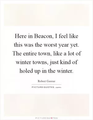 Here in Beacon, I feel like this was the worst year yet. The entire town, like a lot of winter towns, just kind of holed up in the winter Picture Quote #1