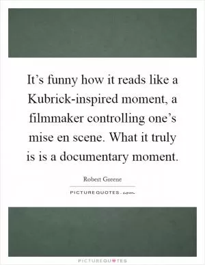 It’s funny how it reads like a Kubrick-inspired moment, a filmmaker controlling one’s mise en scene. What it truly is is a documentary moment Picture Quote #1