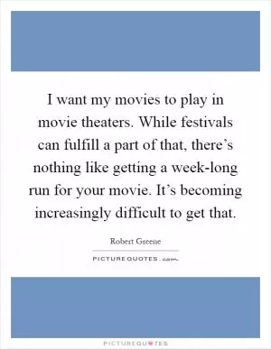I want my movies to play in movie theaters. While festivals can fulfill a part of that, there’s nothing like getting a week-long run for your movie. It’s becoming increasingly difficult to get that Picture Quote #1