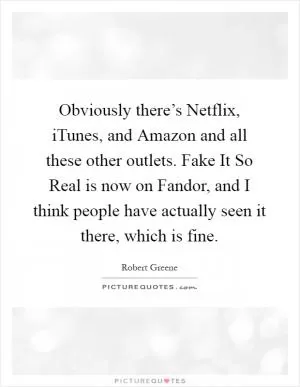 Obviously there’s Netflix, iTunes, and Amazon and all these other outlets. Fake It So Real is now on Fandor, and I think people have actually seen it there, which is fine Picture Quote #1