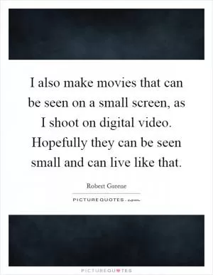 I also make movies that can be seen on a small screen, as I shoot on digital video. Hopefully they can be seen small and can live like that Picture Quote #1