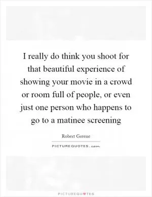 I really do think you shoot for that beautiful experience of showing your movie in a crowd or room full of people, or even just one person who happens to go to a matinee screening Picture Quote #1