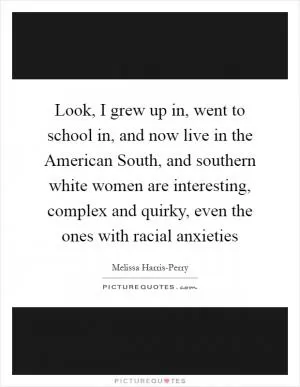 Look, I grew up in, went to school in, and now live in the American South, and southern white women are interesting, complex and quirky, even the ones with racial anxieties Picture Quote #1
