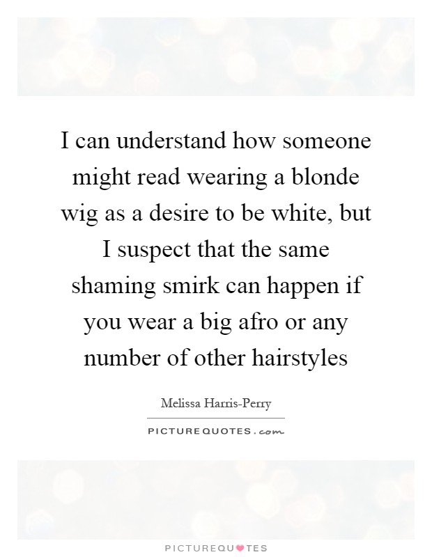 I can understand how someone might read wearing a blonde wig as a desire to be white, but I suspect that the same shaming smirk can happen if you wear a big afro or any number of other hairstyles Picture Quote #1