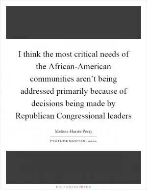 I think the most critical needs of the African-American communities aren’t being addressed primarily because of decisions being made by Republican Congressional leaders Picture Quote #1