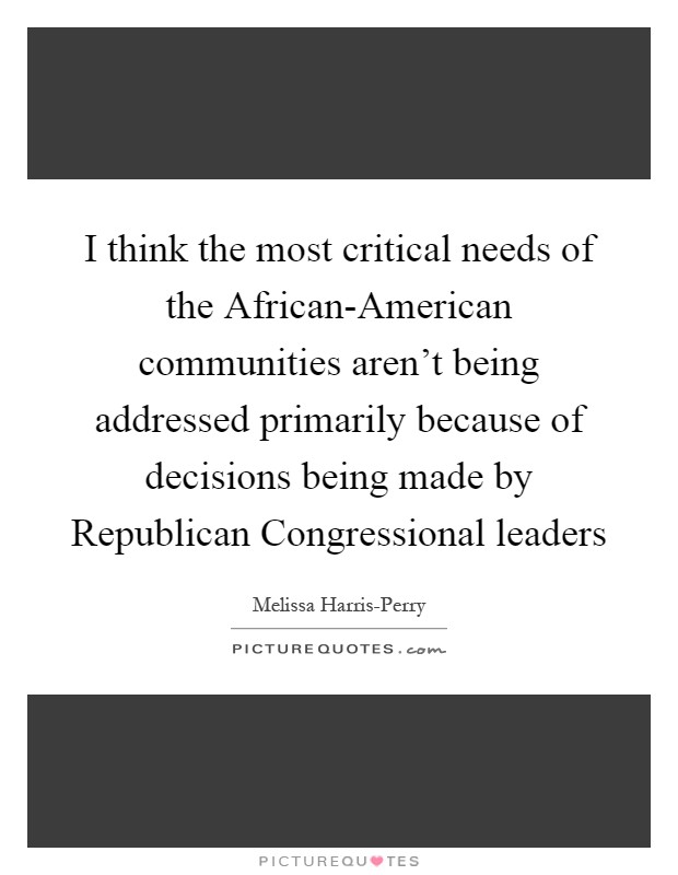 I think the most critical needs of the African-American communities aren't being addressed primarily because of decisions being made by Republican Congressional leaders Picture Quote #1