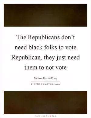 The Republicans don’t need black folks to vote Republican, they just need them to not vote Picture Quote #1