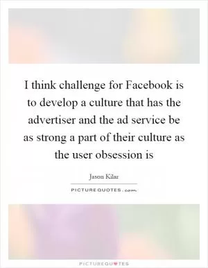I think challenge for Facebook is to develop a culture that has the advertiser and the ad service be as strong a part of their culture as the user obsession is Picture Quote #1