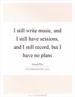 I still write music, and I still have sessions, and I still record, but I have no plans Picture Quote #1