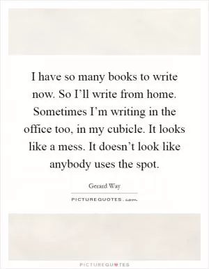I have so many books to write now. So I’ll write from home. Sometimes I’m writing in the office too, in my cubicle. It looks like a mess. It doesn’t look like anybody uses the spot Picture Quote #1