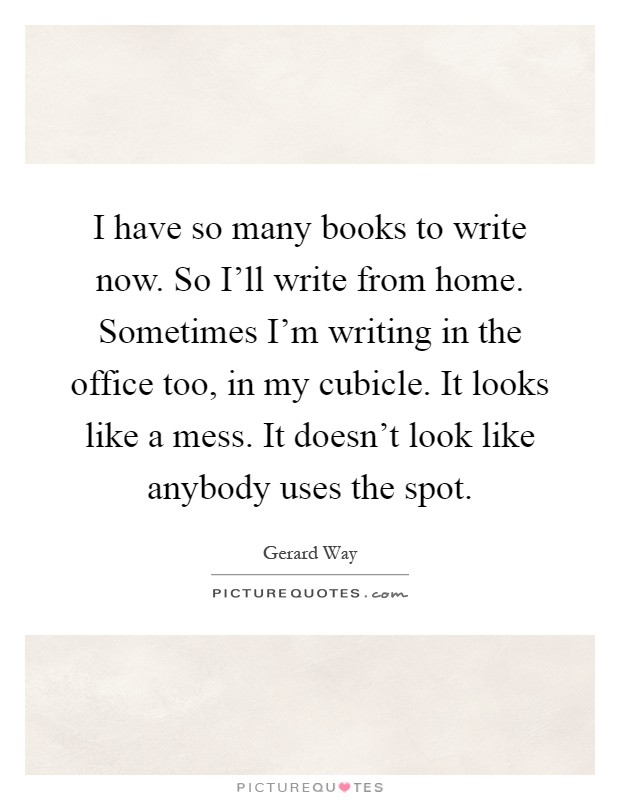 I have so many books to write now. So I'll write from home. Sometimes I'm writing in the office too, in my cubicle. It looks like a mess. It doesn't look like anybody uses the spot Picture Quote #1