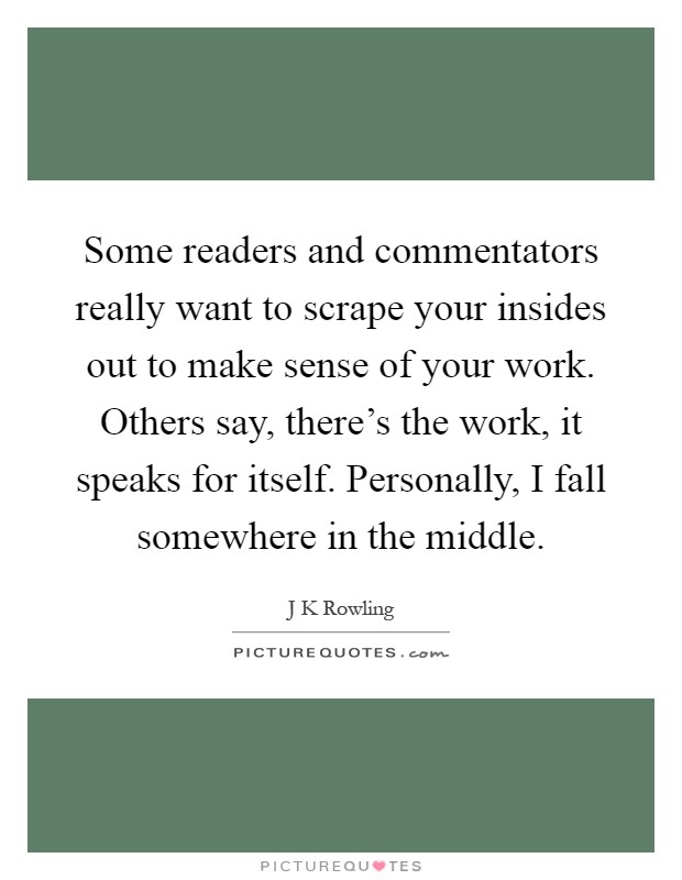 Some readers and commentators really want to scrape your insides out to make sense of your work. Others say, there's the work, it speaks for itself. Personally, I fall somewhere in the middle Picture Quote #1
